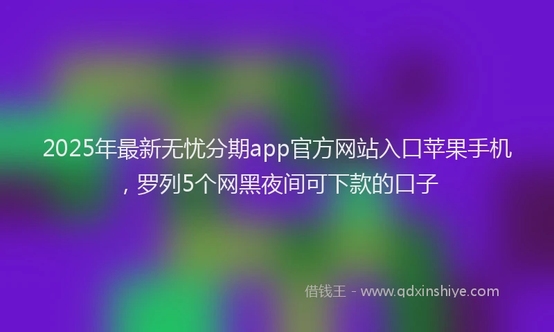2025年最新无忧分期app官方网站入口苹果手机，罗列5个网黑夜间可下款的口子