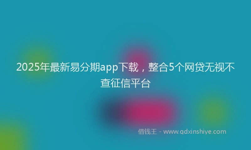 2025年最新易分期app下载，整合5个网贷无视不查征信平台