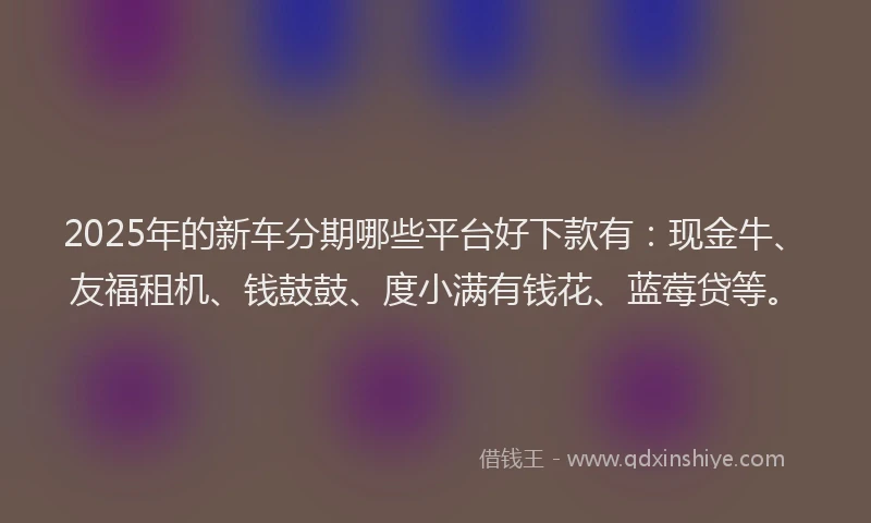 2025年的新车分期哪些平台好下款有：现金牛、友福租机、钱鼓鼓、度小满有钱花、蓝莓贷等。