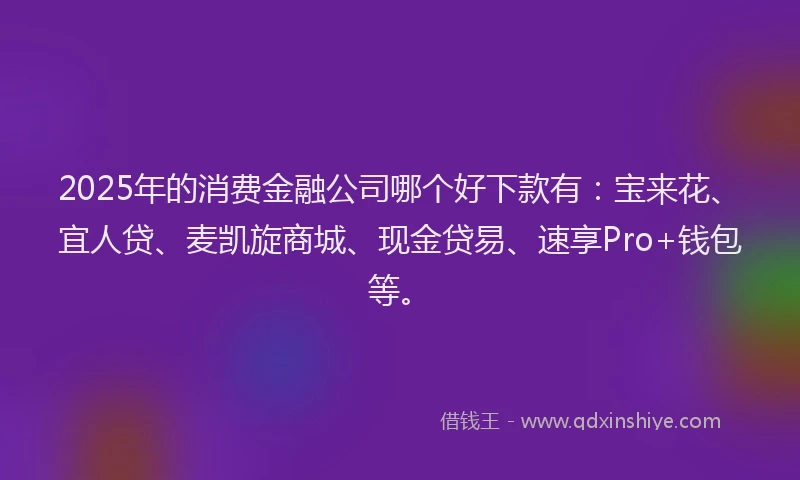 2025年的消费金融公司哪个好下款有：宝来花、宜人贷、麦凯旋商城、现金贷易、速享Pro+钱包等。