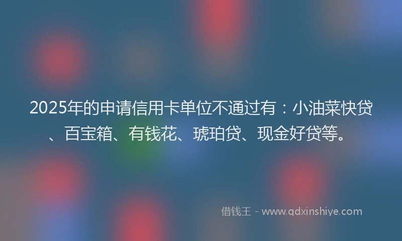 2025年的申请信用卡单位不通过有：小油菜快贷、百宝箱、有钱花、琥珀贷、现金好贷等。