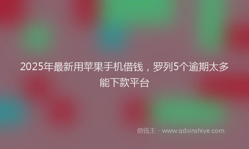 2025年最新用苹果手机借钱，罗列5个逾期太多能下款平台