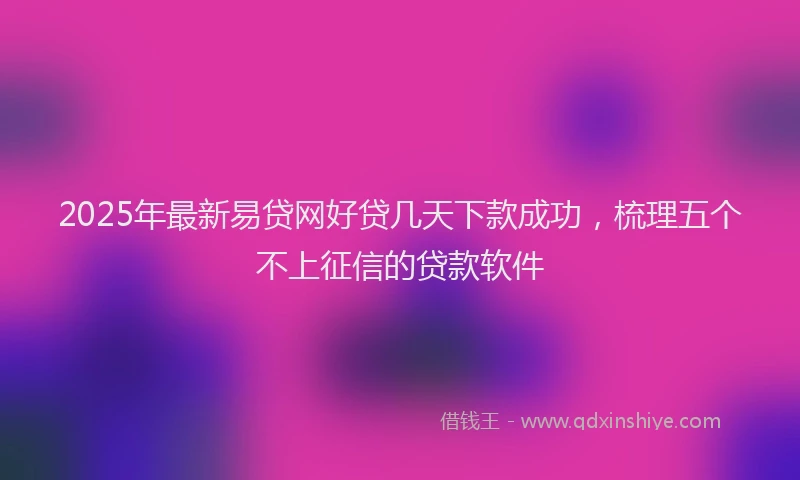 2025年最新易贷网好贷几天下款成功，梳理五个不上征信的贷款软件