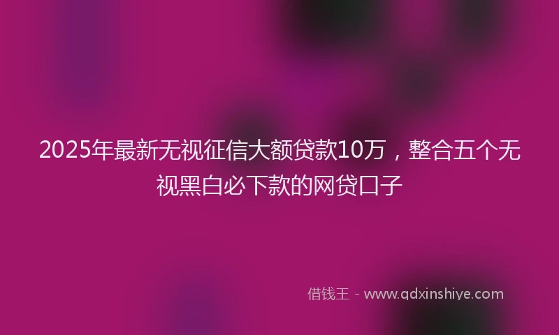 2025年最新无视征信大额贷款10万，整合五个无视黑白必下款的网贷口子