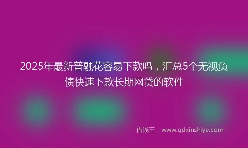 2025年最新普融花容易下款吗，汇总5个无视负债快速下款长期网贷的软件