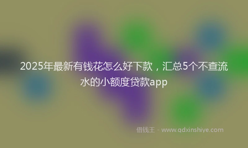 2025年最新有钱花怎么好下款，汇总5个不查流水的小额度贷款app