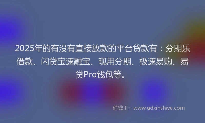 2025年的有没有直接放款的平台贷款有：分期乐借款、闪贷宝速融宝、现用分期、极速易购、易贷Pro钱包等。