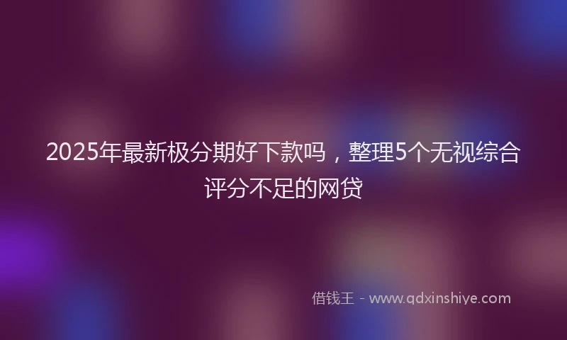 2025年最新极分期好下款吗，整理5个无视综合评分不足的网贷