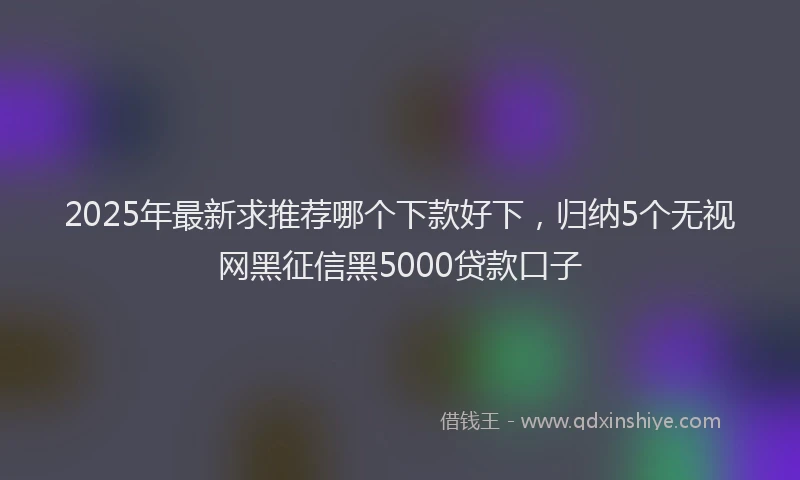2025年最新求推荐哪个下款好下，归纳5个无视网黑征信黑5000贷款口子