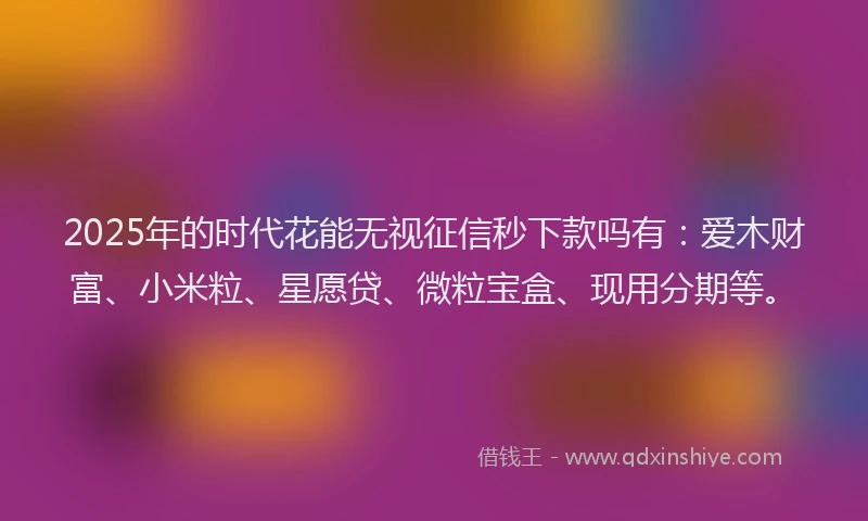 2025年的时代花能无视征信秒下款吗有：爱木财富、小米粒、星愿贷、微粒宝盒、现用分期等。