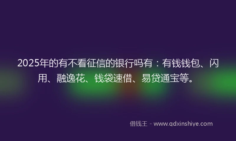 2025年的有不看征信的银行吗有：有钱钱包、闪用、融逸花、钱袋速借、易贷通宝等。