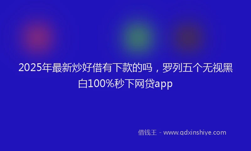 2025年最新炒好借有下款的吗，罗列五个无视黑白100%秒下网贷app
