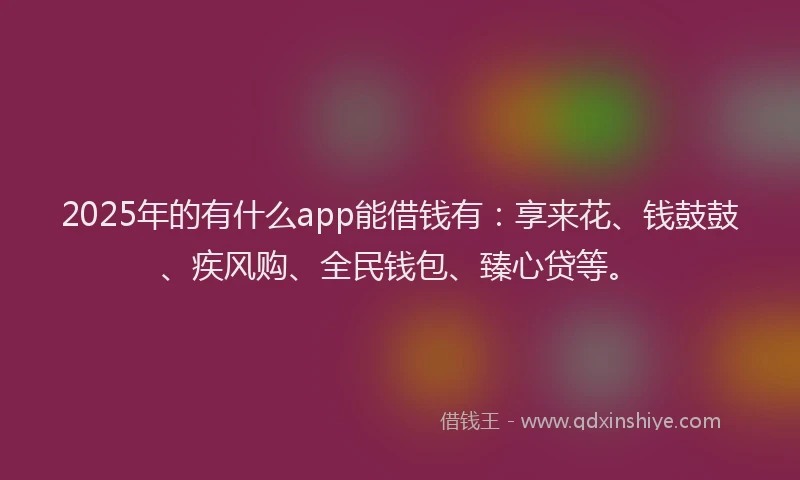 2025年的有什么app能借钱有：享来花、钱鼓鼓、疾风购、全民钱包、臻心贷等。