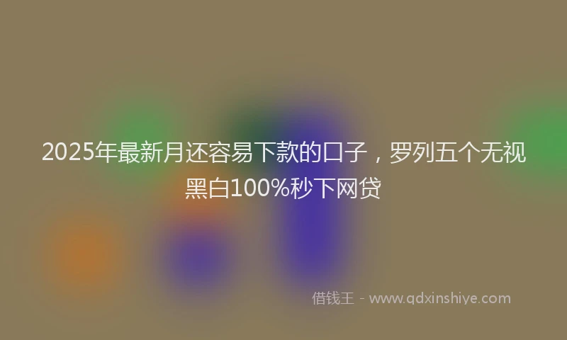 2025年最新月还容易下款的口子，罗列五个无视黑白100%秒下网贷