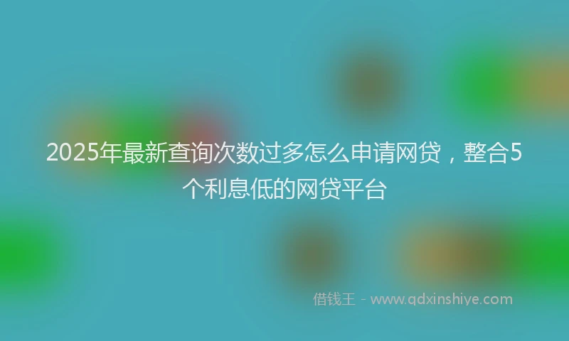 2025年最新查询次数过多怎么申请网贷，整合5个利息低的网贷平台