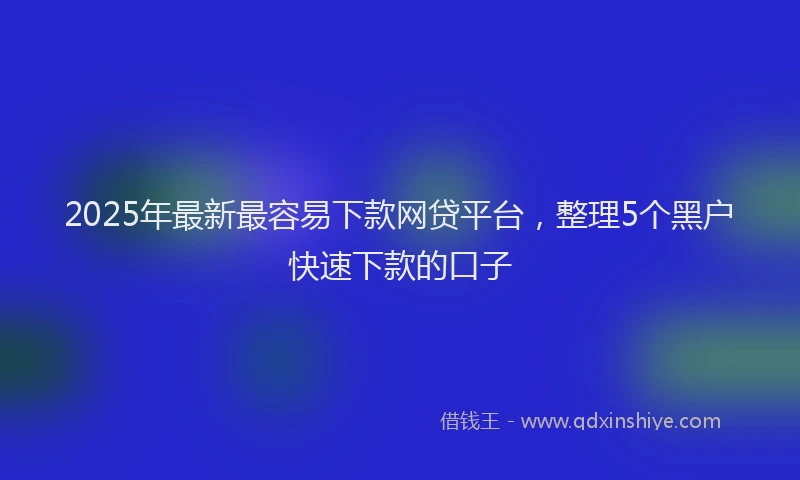 2025年最新最容易下款网贷平台，整理5个黑户快速下款的口子