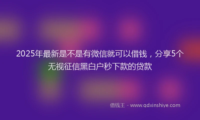 2025年最新是不是有微信就可以借钱，分享5个无视征信黑白户秒下款的贷款