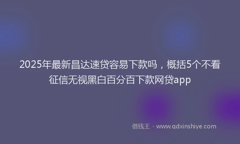 2025年最新昌达速贷容易下款吗，概括5个不看征信无视黑白百分百下款网贷app