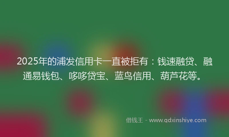 2025年的浦发信用卡一直被拒有：钱速融贷、融通易钱包、哆哆贷宝、蓝鸟信用、葫芦花等。