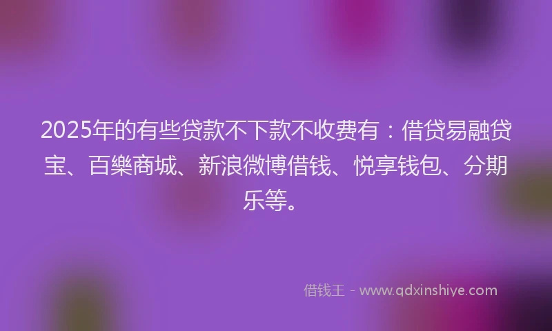 2025年的有些贷款不下款不收费有：借贷易融贷宝、百樂商城、新浪微博借钱、悦享钱包、分期乐等。