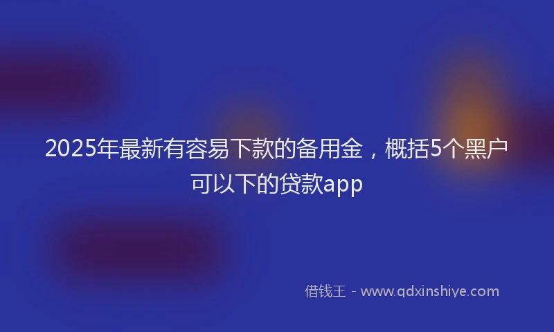 2025年最新有容易下款的备用金，概括5个黑户可以下的贷款app