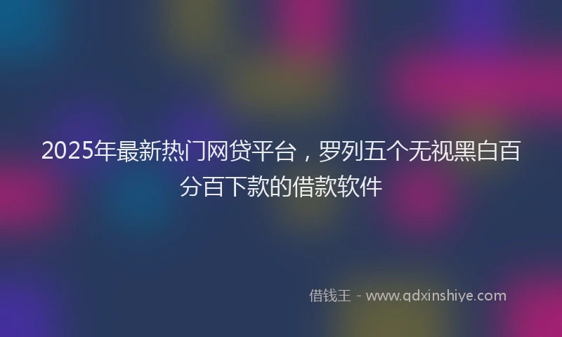 2025年最新热门网贷平台，罗列五个无视黑白百分百下款的借款软件