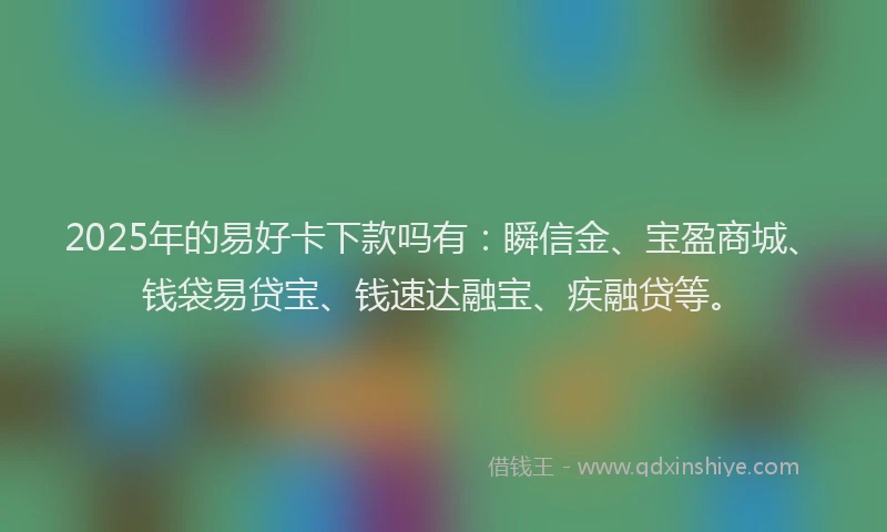 2025年的易好卡下款吗有：瞬信金、宝盈商城、钱袋易贷宝、钱速达融宝、疾融贷等。