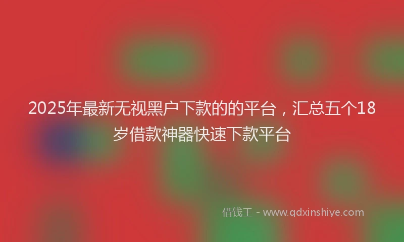 2025年最新无视黑户下款的的平台，汇总五个18岁借款神器快速下款平台