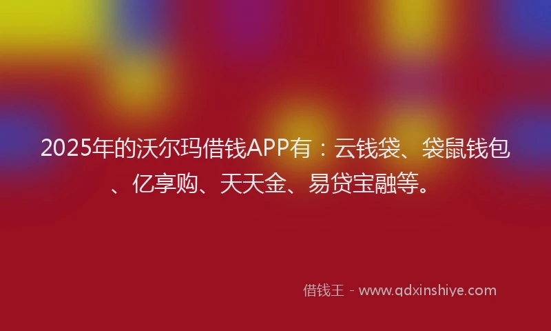 2025年的沃尔玛借钱APP有：云钱袋、袋鼠钱包、亿享购、天天金、易贷宝融等。