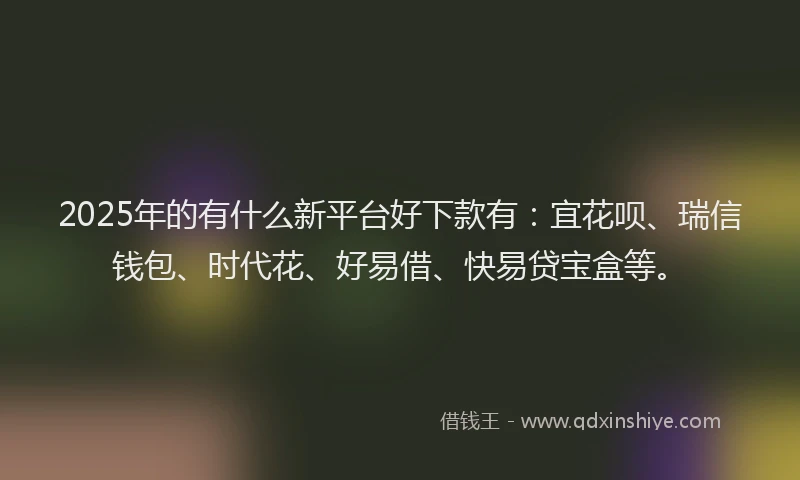 2025年的有什么新平台好下款有：宜花呗、瑞信钱包、时代花、好易借、快易贷宝盒等。