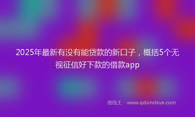 2025年最新有没有能贷款的新口子，概括5个无视征信好下款的借款app