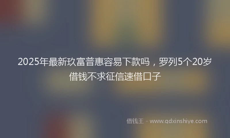 2025年最新玖富普惠容易下款吗，罗列5个20岁借钱不求征信速借口子