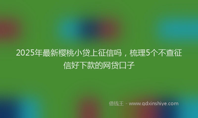 2025年最新樱桃小贷上征信吗，梳理5个不查征信好下款的网贷口子