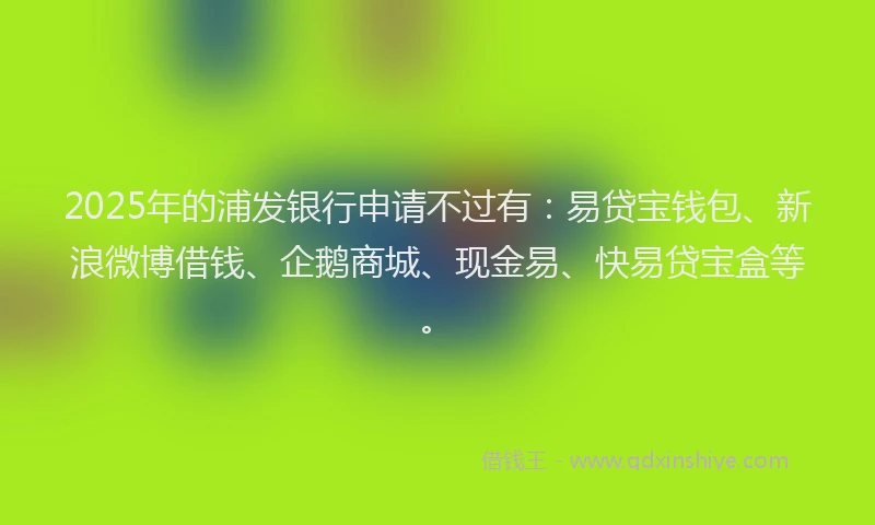 2025年的浦发银行申请不过有：易贷宝钱包、新浪微博借钱、企鹅商城、现金易、快易贷宝盒等。