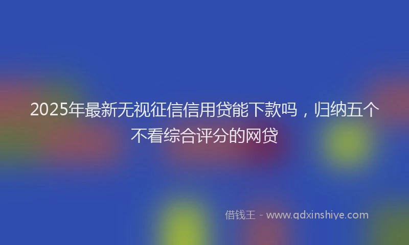 2025年最新无视征信信用贷能下款吗，归纳五个不看综合评分的网贷