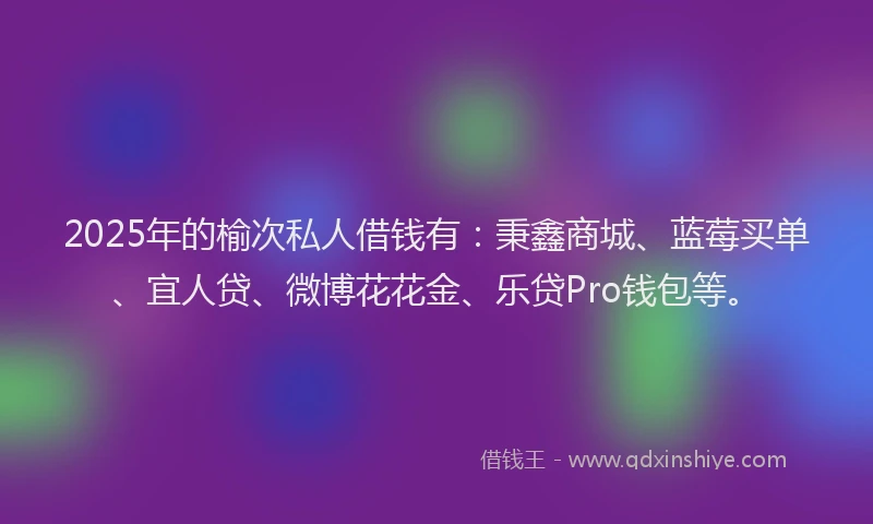 2025年的榆次私人借钱有：秉鑫商城、蓝莓买单、宜人贷、微博花花金、乐贷Pro钱包等。
