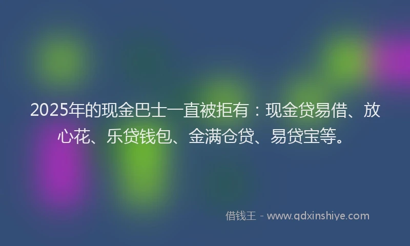 2025年的现金巴士一直被拒有：现金贷易借、放心花、乐贷钱包、金满仓贷、易贷宝等。