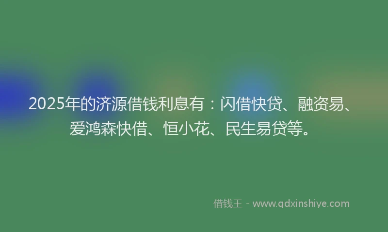 2025年的济源借钱利息有：闪借快贷、融资易、爱鸿森快借、恒小花、民生易贷等。