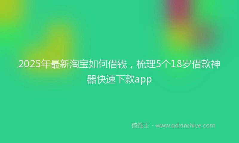2025年最新淘宝如何借钱，梳理5个18岁借款神器快速下款app