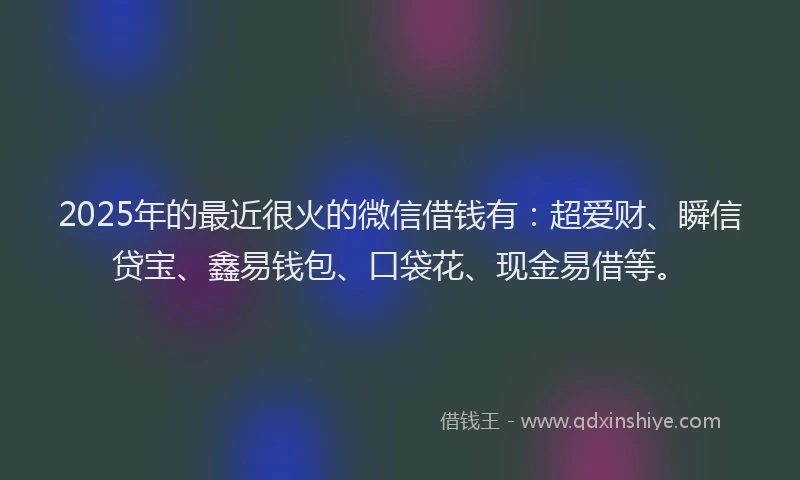 2025年的最近很火的微信借钱有：超爱财、瞬信贷宝、鑫易钱包、口袋花、现金易借等。