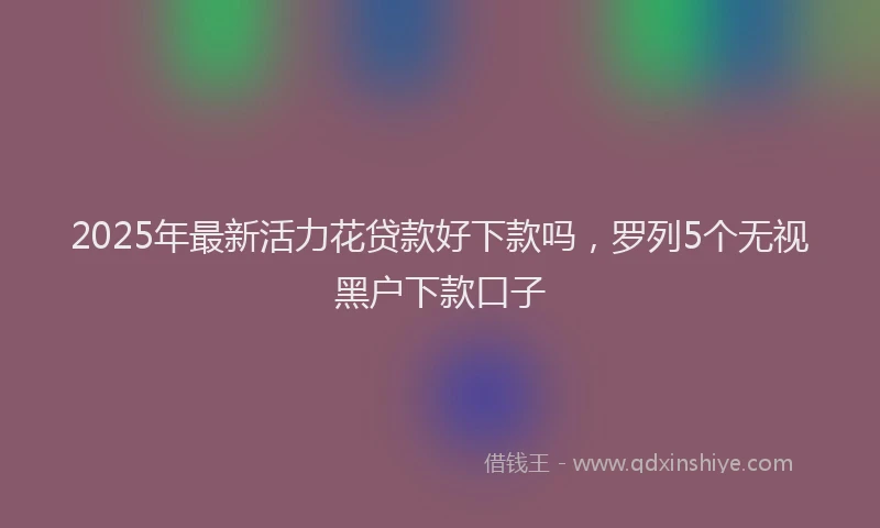 2025年最新活力花贷款好下款吗，罗列5个无视黑户下款口子