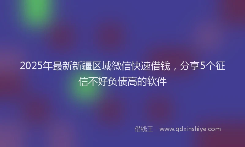 2025年最新新疆区域微信快速借钱，分享5个征信不好负债高的软件