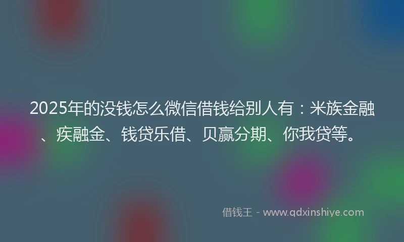 2025年的没钱怎么微信借钱给别人有：米族金融、疾融金、钱贷乐借、贝赢分期、你我贷等。