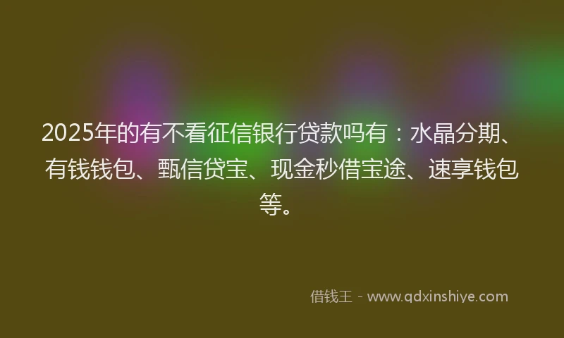 2025年的有不看征信银行贷款吗有：水晶分期、有钱钱包、甄信贷宝、现金秒借宝途、速享钱包等。