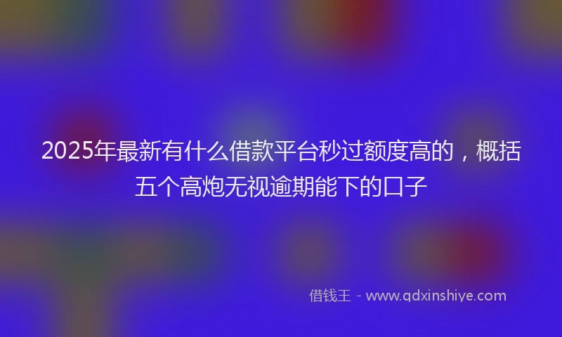 2025年最新有什么借款平台秒过额度高的，概括五个高炮无视逾期能下的口子