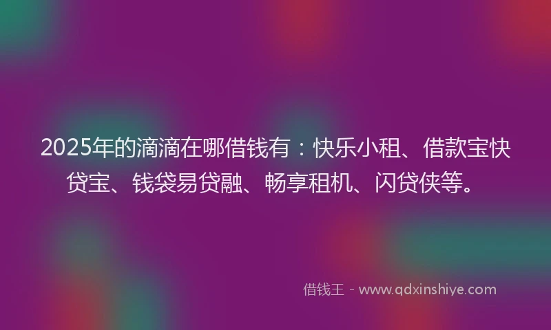 2025年的滴滴在哪借钱有：快乐小租、借款宝快贷宝、钱袋易贷融、畅享租机、闪贷侠等。