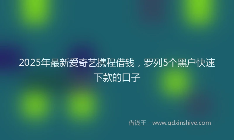 2025年最新爱奇艺携程借钱，罗列5个黑户快速下款的口子