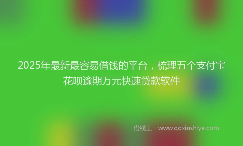 2025年最新最容易借钱的平台，梳理五个支付宝花呗逾期万元快速贷款软件