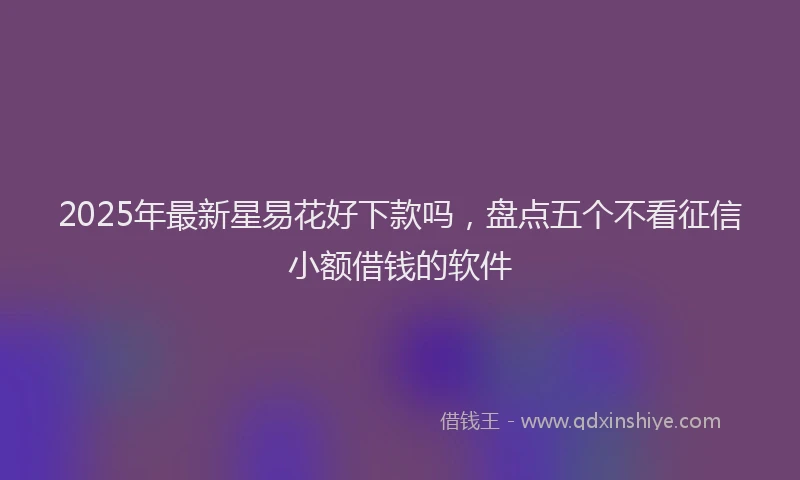 2025年最新星易花好下款吗，盘点五个不看征信小额借钱的软件
