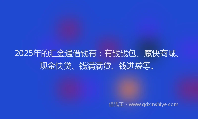 2025年的汇金通借钱有：有钱钱包、魔快商城、现金快贷、钱满满贷、钱进袋等。